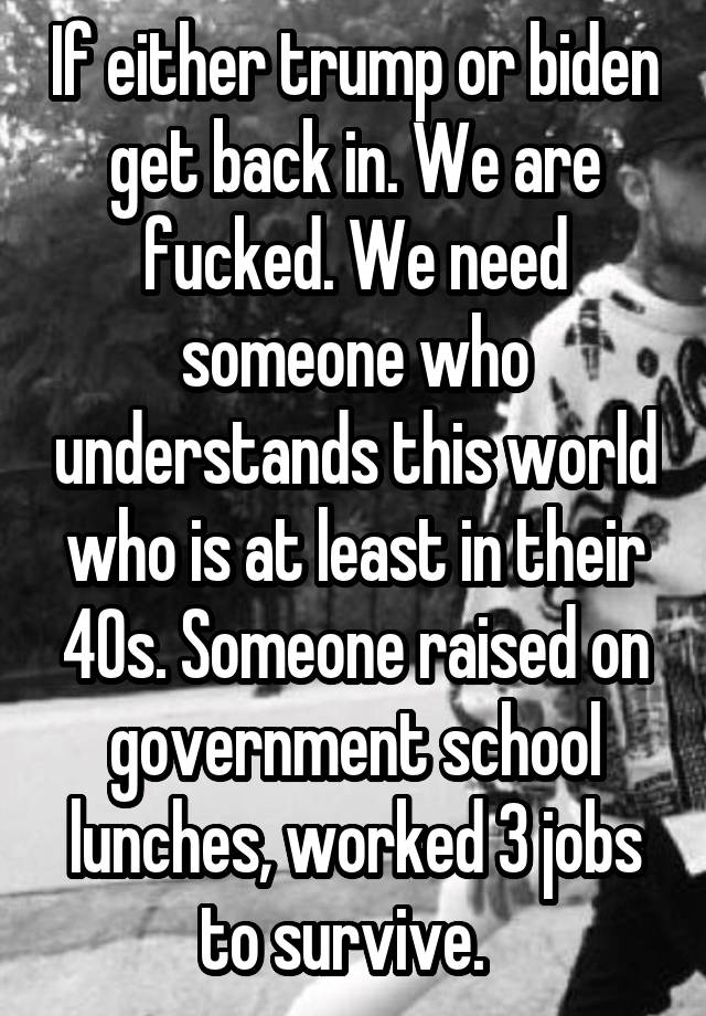 If either trump or biden get back in. We are fucked. We need someone who understands this world who is at least in their 40s. Someone raised on government school lunches, worked 3 jobs to survive.  