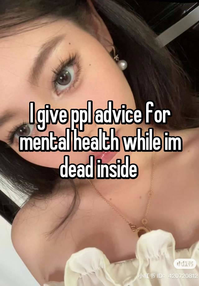 I give ppl advice for mental health while im dead inside 