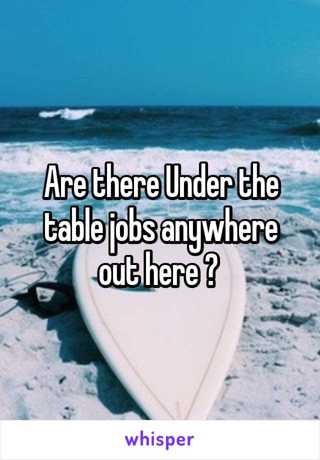 Are there Under the table jobs anywhere out here ? 