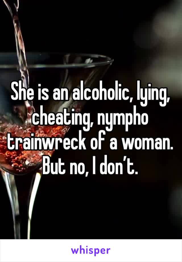 She is an alcoholic, lying, cheating, nympho trainwreck of a woman. But no, I don’t.