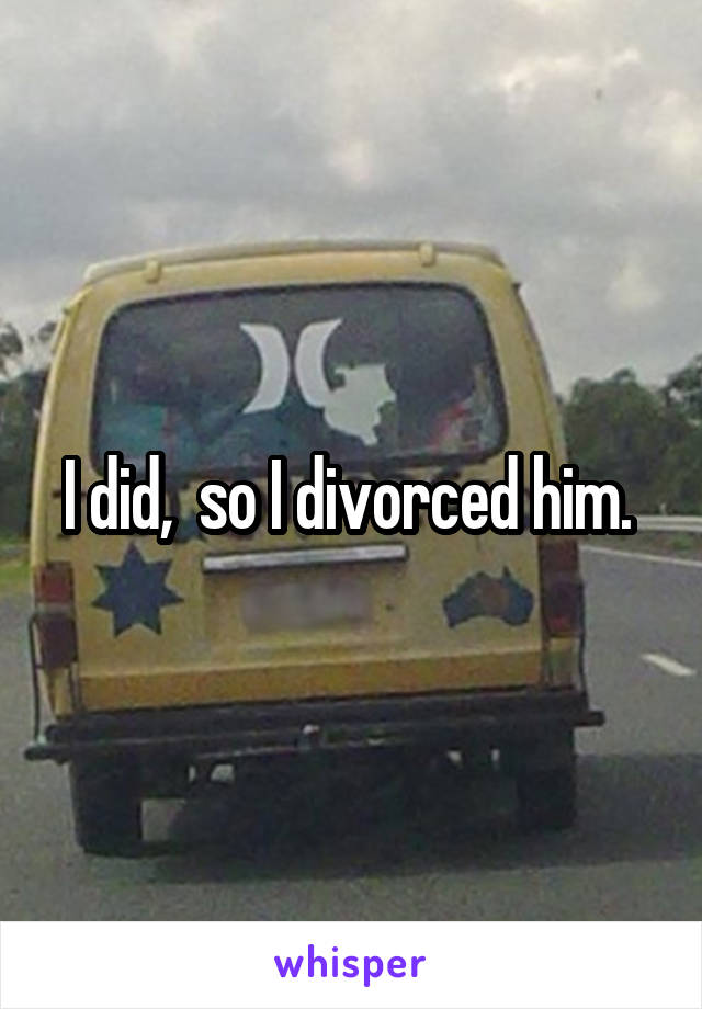 I did,  so I divorced him. 