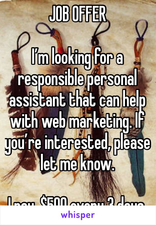 JOB OFFER 

I’m looking for a responsible personal assistant that can help with web marketing. If you’re interested, please let me know.

I pay, $500 every 3 days.