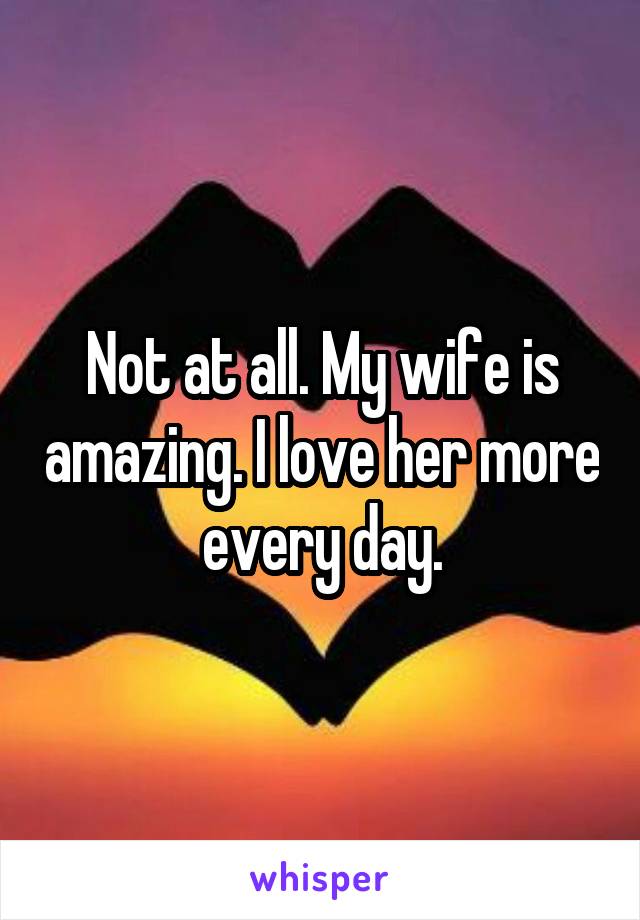 Not at all. My wife is amazing. I love her more every day.