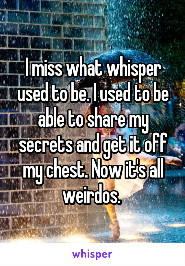 I miss what whisper used to be. I used to be able to share my secrets and get it off my chest. Now it's all weirdos. 