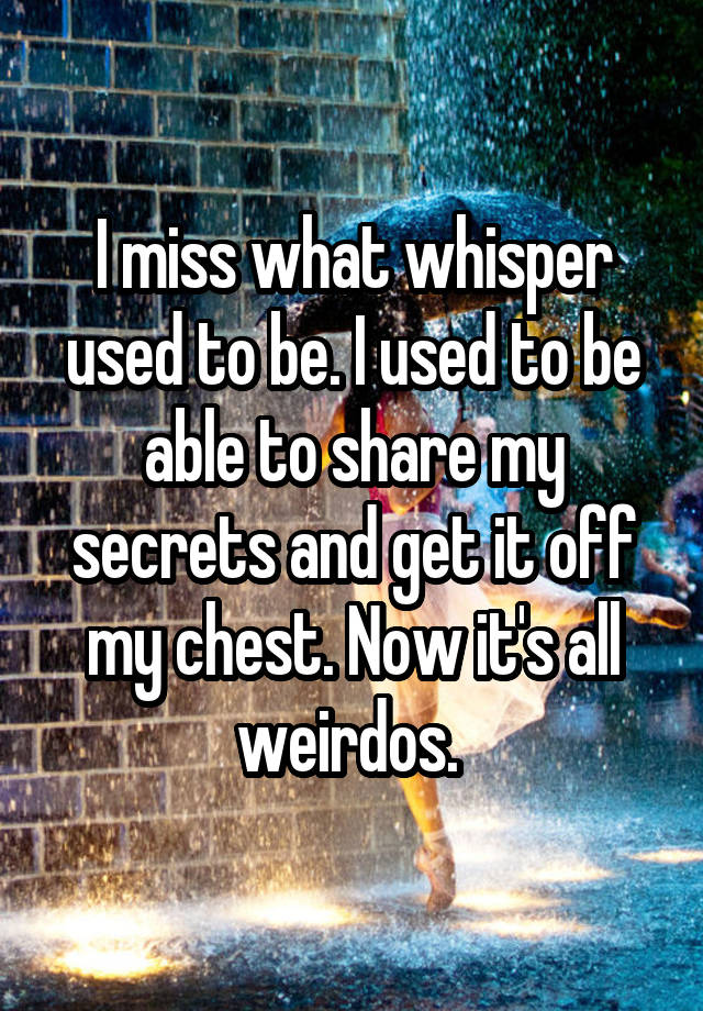 I miss what whisper used to be. I used to be able to share my secrets and get it off my chest. Now it's all weirdos. 