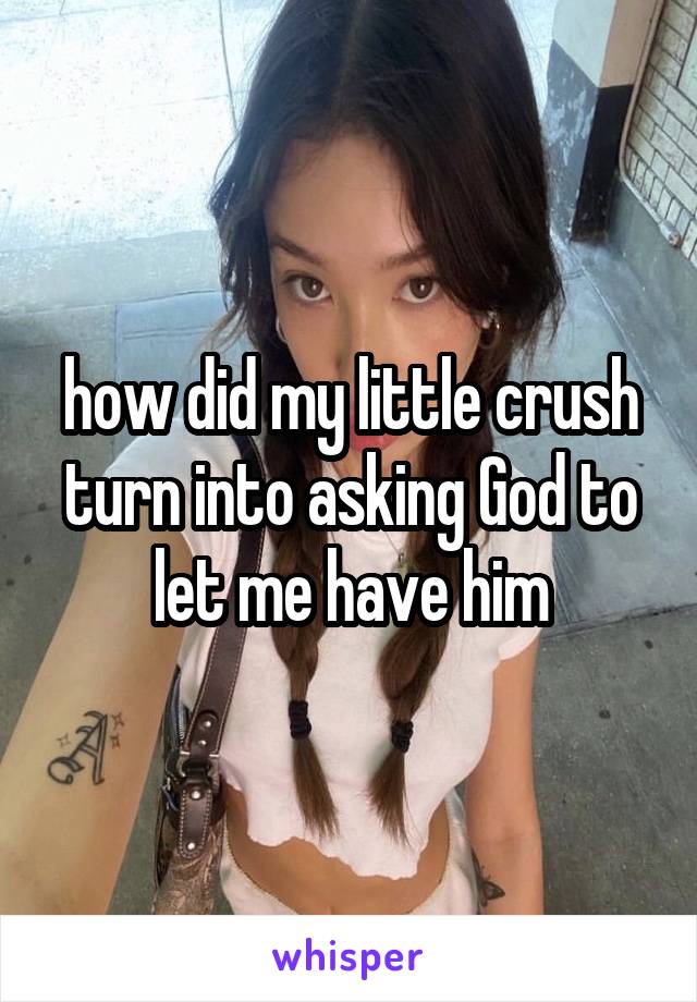 how did my little crush turn into asking God to let me have him