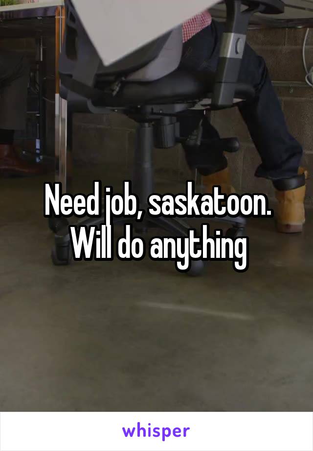 Need job, saskatoon. Will do anything