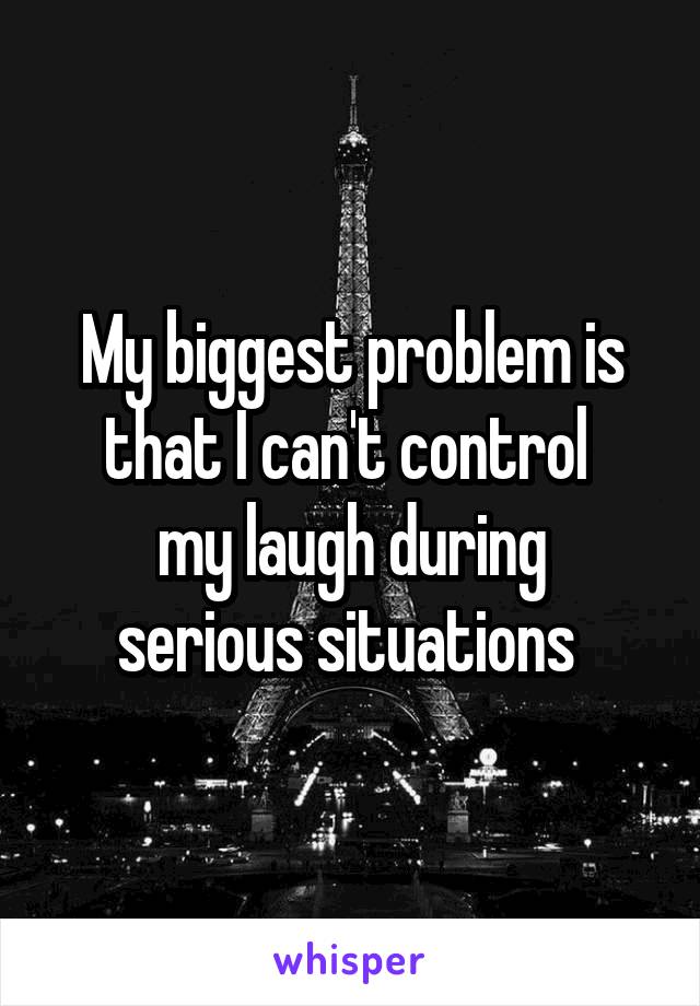 My biggest problem is that I can't control 
my laugh during serious situations 