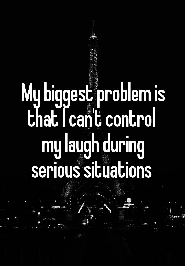 My biggest problem is that I can't control 
my laugh during serious situations 