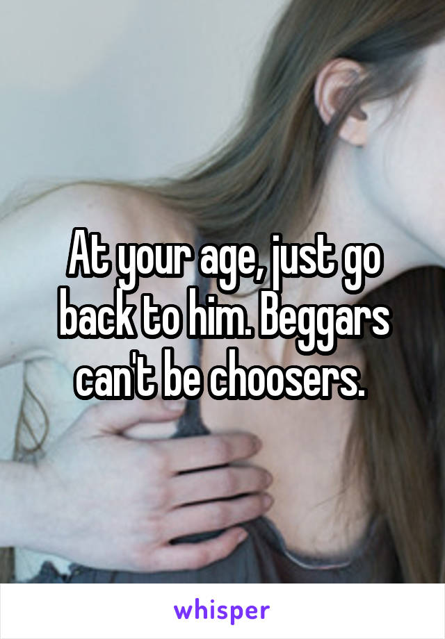 At your age, just go back to him. Beggars can't be choosers. 