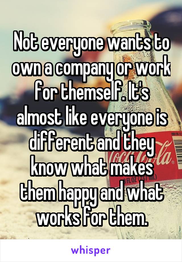 Not everyone wants to own a company or work for themself. It's almost like everyone is different and they know what makes them happy and what works for them.