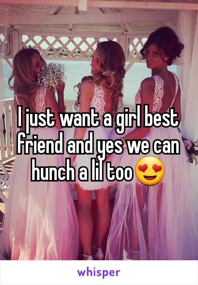 I just want a girl best friend and yes we can hunch a lil too😍