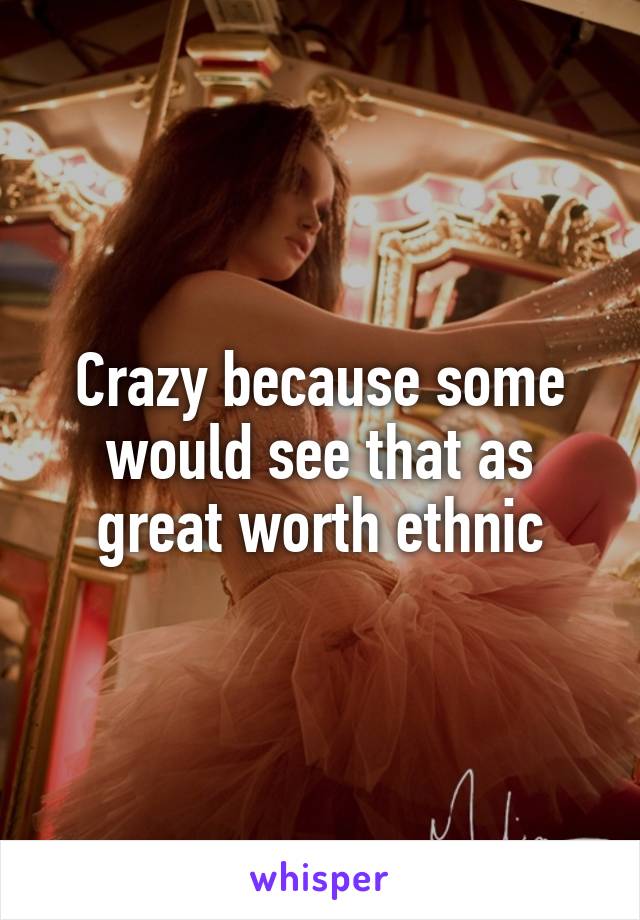 Crazy because some would see that as great worth ethnic