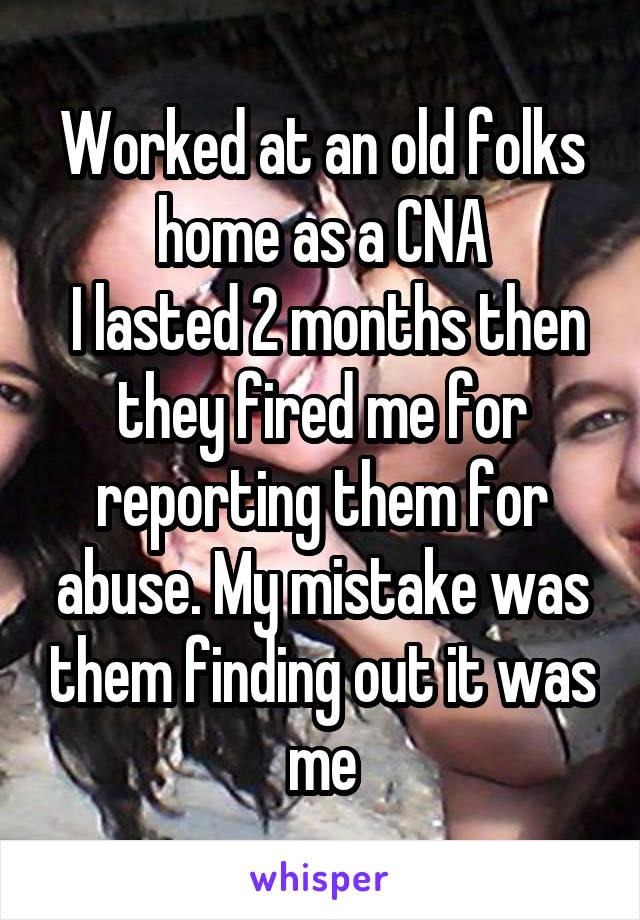 Worked at an old folks home as a CNA
 I lasted 2 months then they fired me for reporting them for abuse. My mistake was them finding out it was me