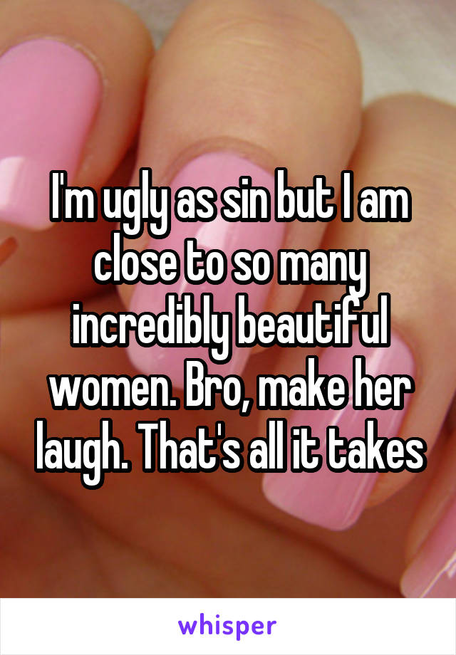 I'm ugly as sin but I am close to so many incredibly beautiful women. Bro, make her laugh. That's all it takes