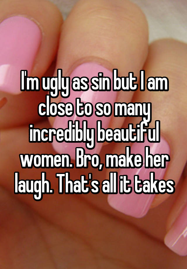 I'm ugly as sin but I am close to so many incredibly beautiful women. Bro, make her laugh. That's all it takes