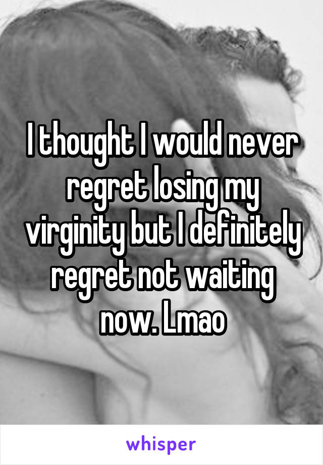 I thought I would never regret losing my virginity but I definitely regret not waiting now. Lmao