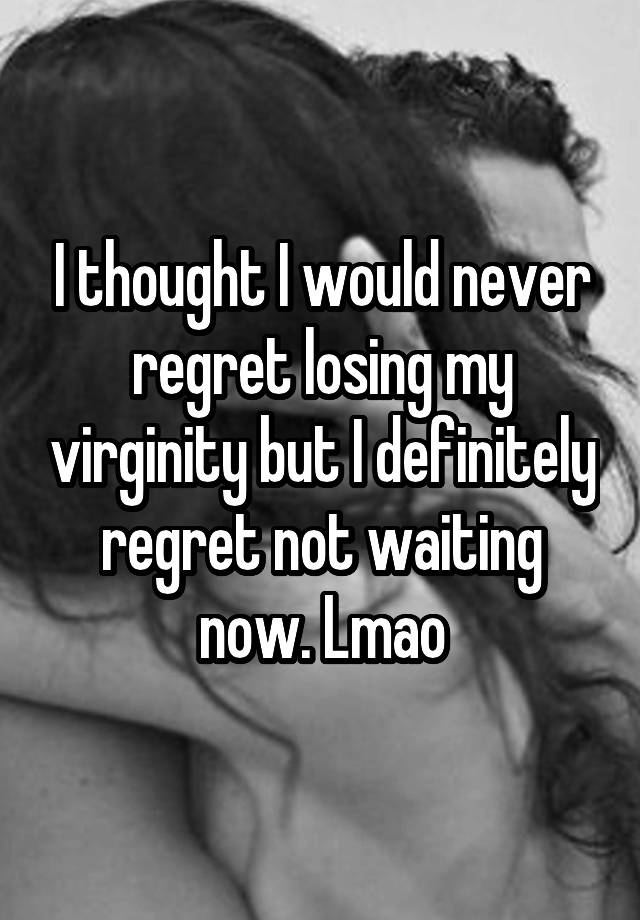 I thought I would never regret losing my virginity but I definitely regret not waiting now. Lmao