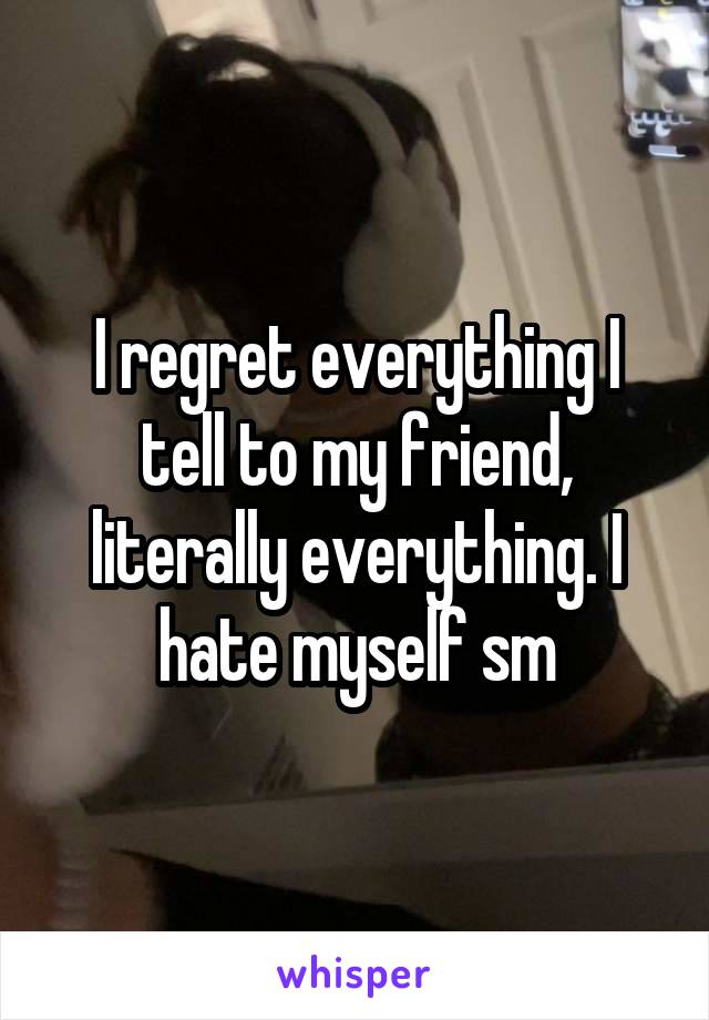 I regret everything I tell to my friend, literally everything. I hate myself sm