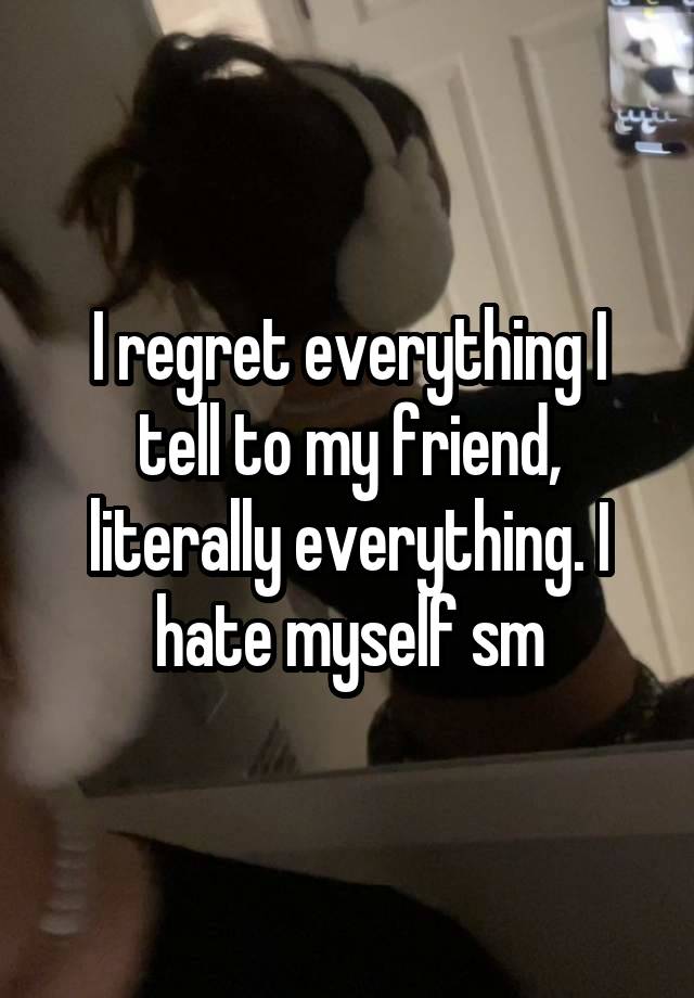 I regret everything I tell to my friend, literally everything. I hate myself sm