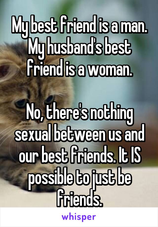 My best friend is a man. My husband's best friend is a woman.

No, there's nothing sexual between us and our best friends. It IS possible to just be friends.