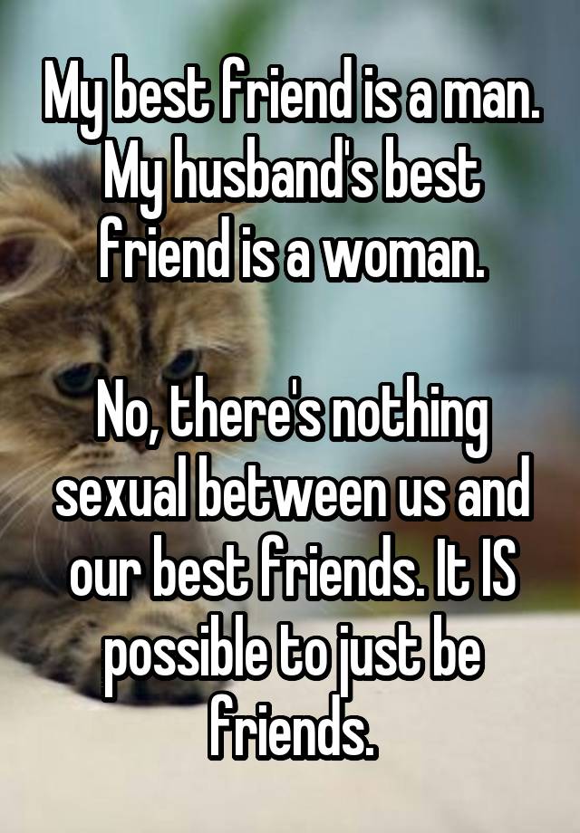 My best friend is a man. My husband's best friend is a woman.

No, there's nothing sexual between us and our best friends. It IS possible to just be friends.