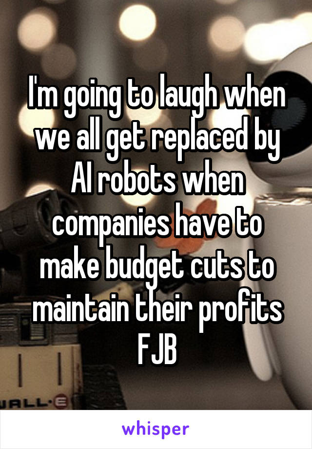 I'm going to laugh when we all get replaced by AI robots when companies have to make budget cuts to maintain their profits
FJB