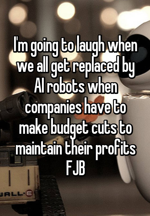 I'm going to laugh when we all get replaced by AI robots when companies have to make budget cuts to maintain their profits
FJB