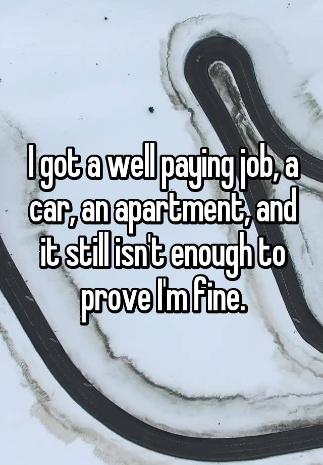 I got a well paying job, a car, an apartment, and it still isn't enough to prove I'm fine.