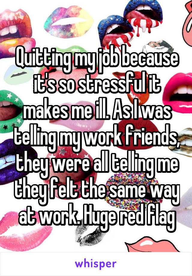 Quitting my job because it's so stressful it makes me ill. As I was telling my work friends, they were all telling me they felt the same way at work. Huge red flag