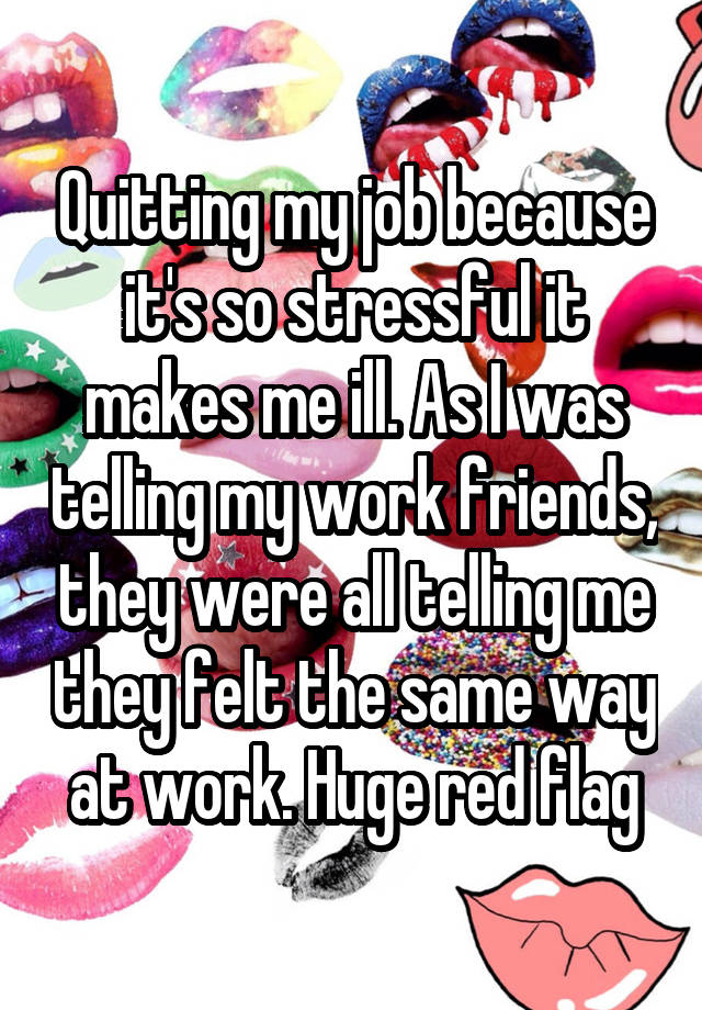 Quitting my job because it's so stressful it makes me ill. As I was telling my work friends, they were all telling me they felt the same way at work. Huge red flag