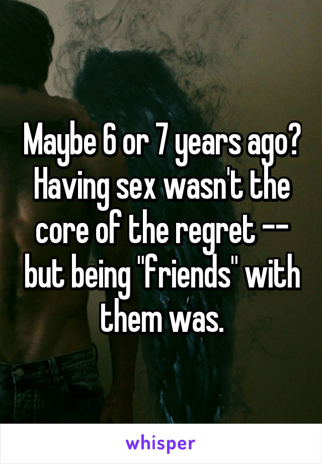 Maybe 6 or 7 years ago? Having sex wasn't the core of the regret -- but being "friends" with them was.