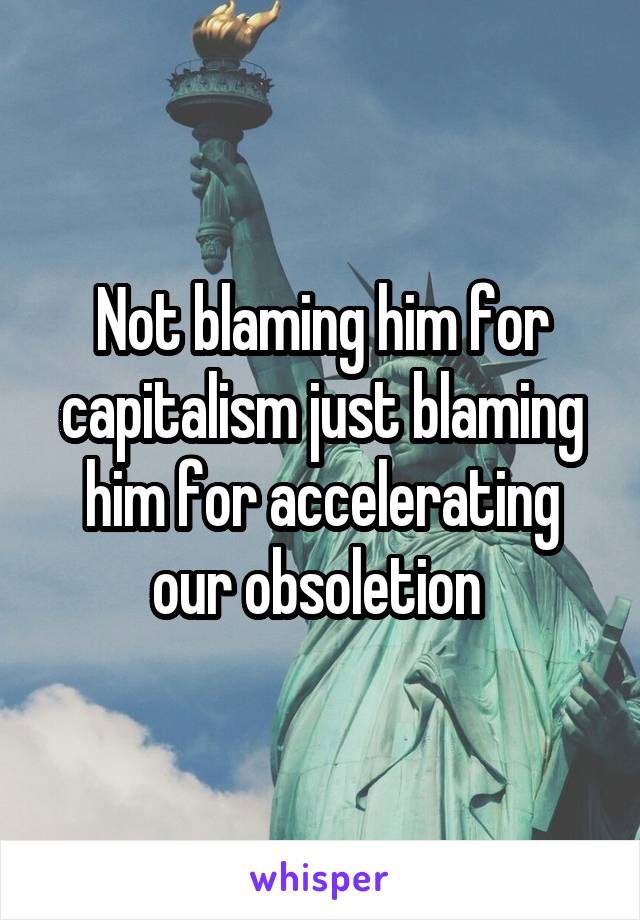 Not blaming him for capitalism just blaming him for accelerating our obsoletion 