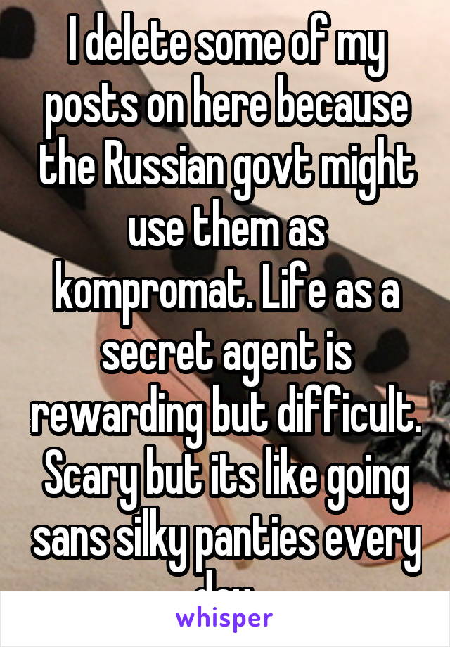 I delete some of my posts on here because the Russian govt might use them as kompromat. Life as a secret agent is rewarding but difficult. Scary but its like going sans silky panties every day 