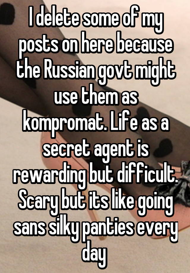 I delete some of my posts on here because the Russian govt might use them as kompromat. Life as a secret agent is rewarding but difficult. Scary but its like going sans silky panties every day 