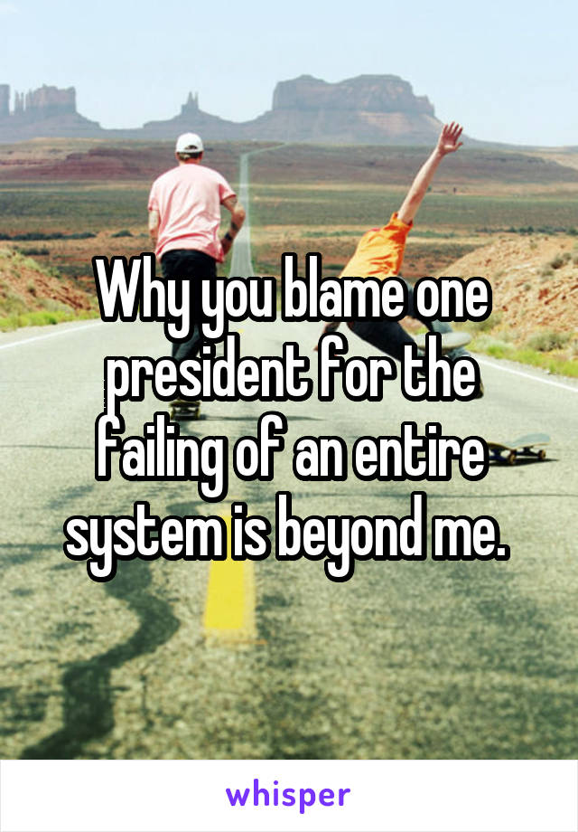 Why you blame one president for the failing of an entire system is beyond me. 