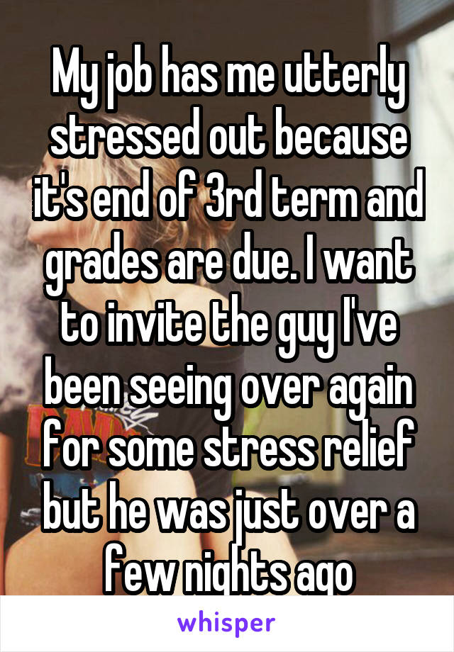 My job has me utterly stressed out because it's end of 3rd term and grades are due. I want to invite the guy I've been seeing over again for some stress relief but he was just over a few nights ago