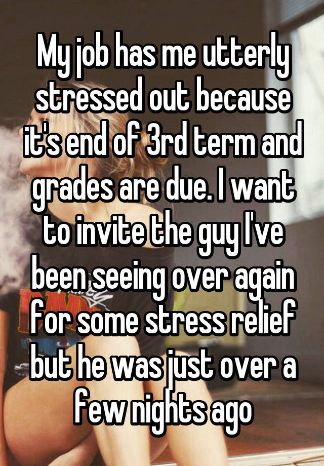 My job has me utterly stressed out because it's end of 3rd term and grades are due. I want to invite the guy I've been seeing over again for some stress relief but he was just over a few nights ago