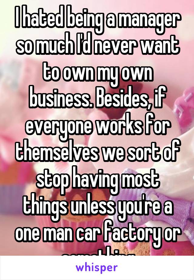 I hated being a manager so much I'd never want to own my own business. Besides, if everyone works for themselves we sort of stop having most things unless you're a one man car factory or something