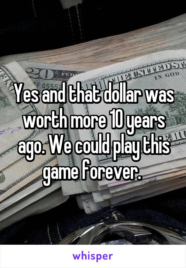 Yes and that dollar was worth more 10 years ago. We could play this game forever. 