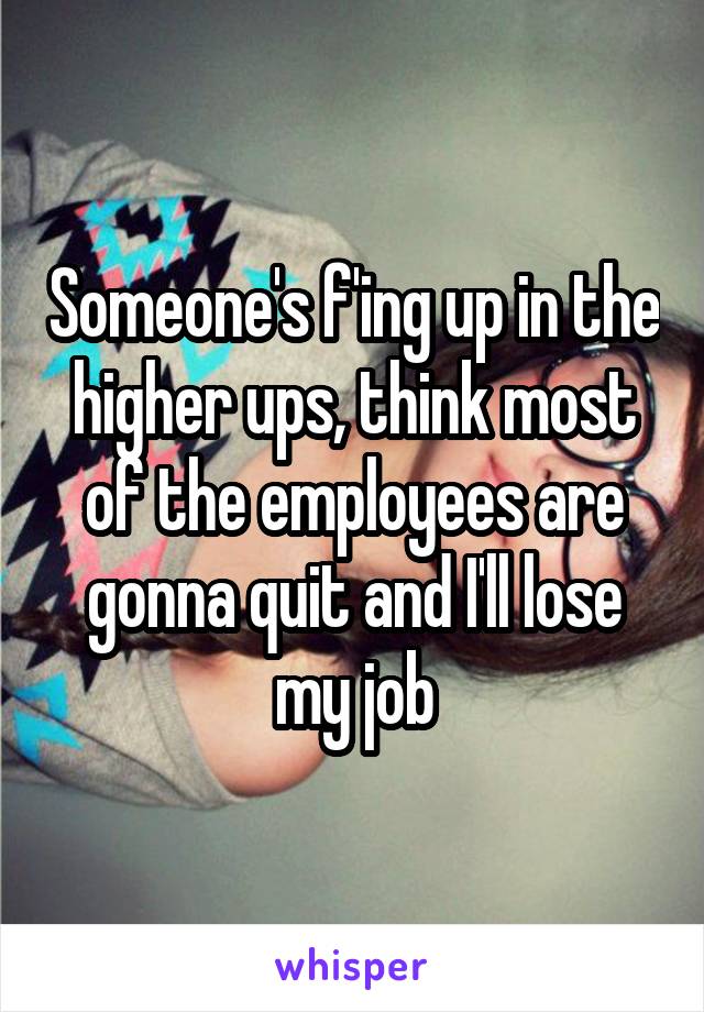 Someone's f'ing up in the higher ups, think most of the employees are gonna quit and I'll lose my job