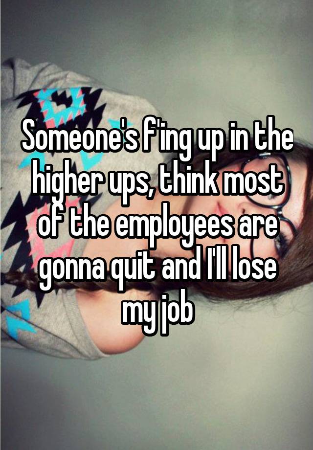 Someone's f'ing up in the higher ups, think most of the employees are gonna quit and I'll lose my job