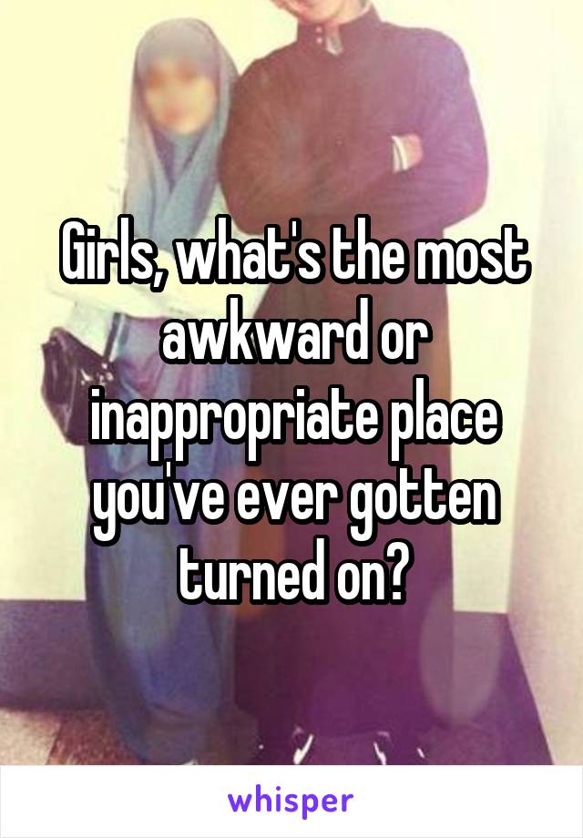 Girls, what's the most awkward or inappropriate place you've ever gotten turned on?