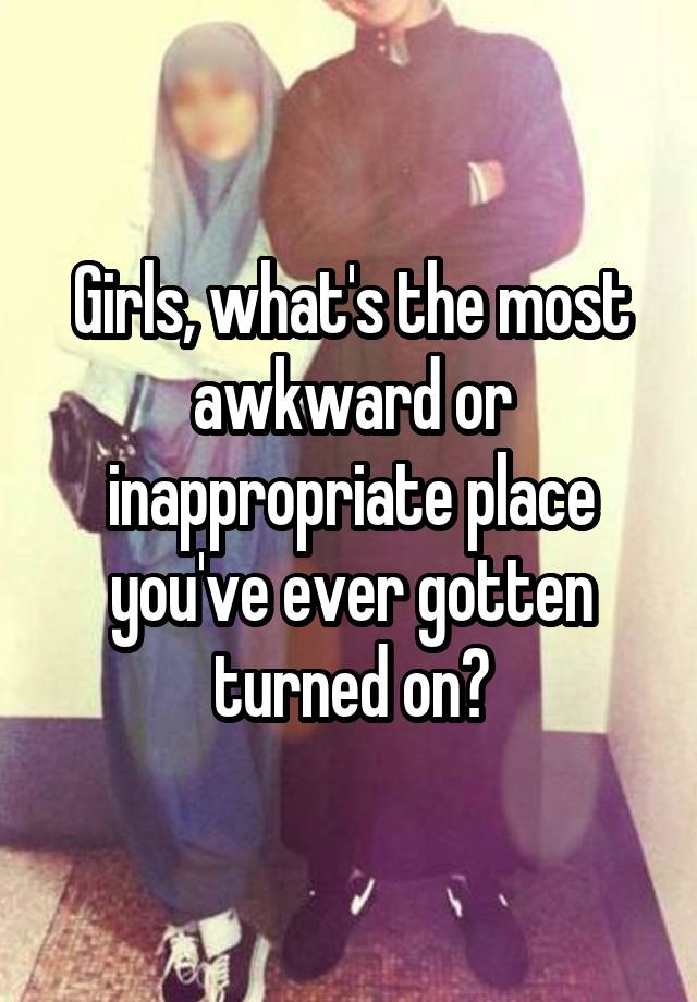 Girls, what's the most awkward or inappropriate place you've ever gotten turned on?