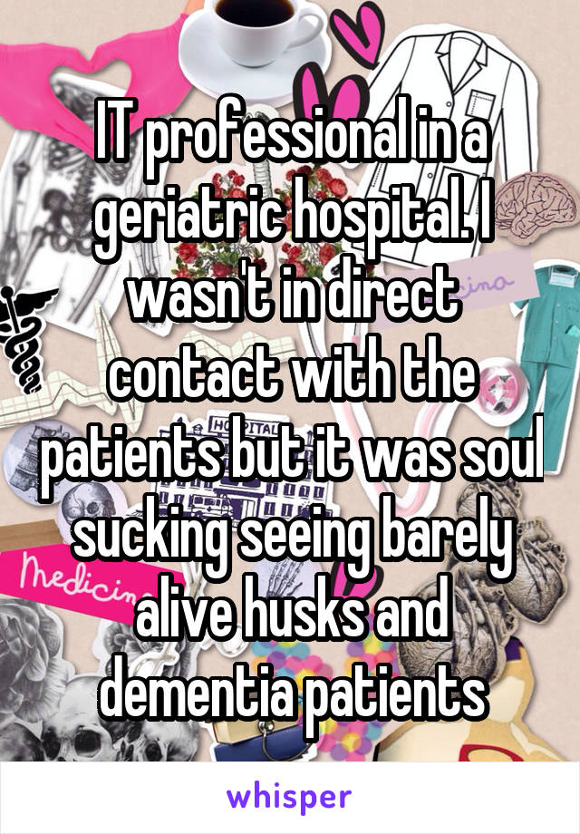 IT professional in a geriatric hospital. I wasn't in direct contact with the patients but it was soul sucking seeing barely alive husks and dementia patients