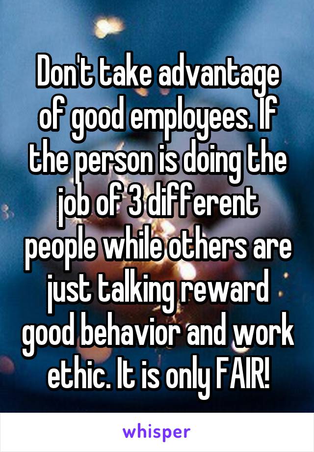 Don't take advantage of good employees. If the person is doing the job of 3 different people while others are just talking reward good behavior and work ethic. It is only FAIR!