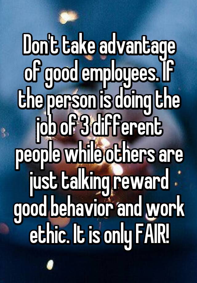 Don't take advantage of good employees. If the person is doing the job of 3 different people while others are just talking reward good behavior and work ethic. It is only FAIR!