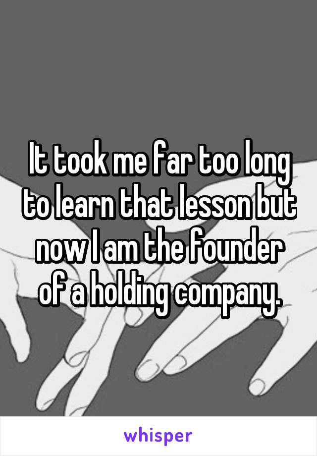 It took me far too long to learn that lesson but now I am the founder of a holding company.