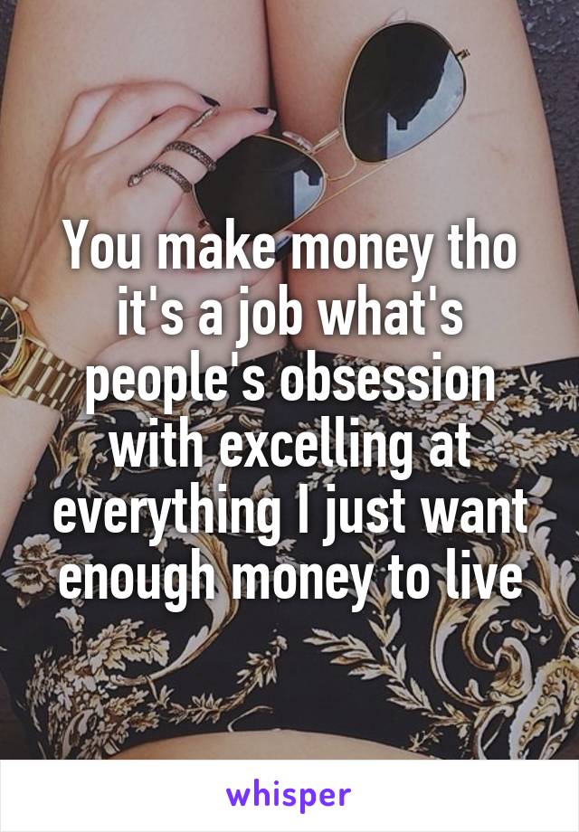 You make money tho it's a job what's people's obsession with excelling at everything I just want enough money to live