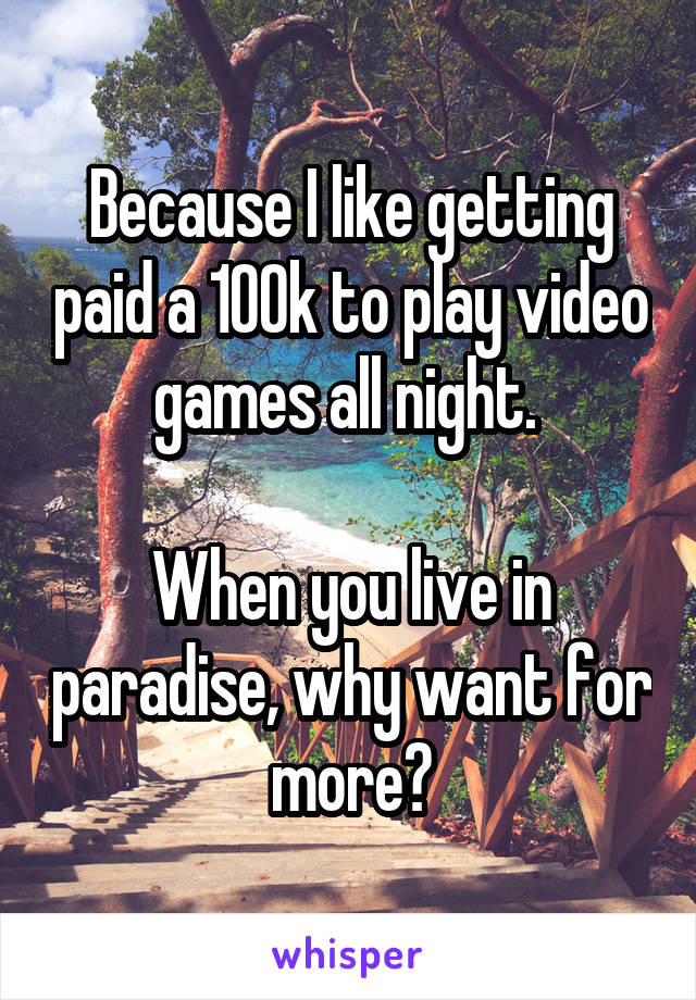 Because I like getting paid a 100k to play video games all night. 

When you live in paradise, why want for more?